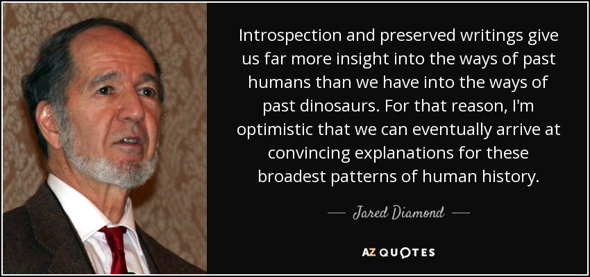 Introspection and preserved writings give us far more insight into the ways of past humans than we have into the ways of past dinosaurs. For that reason, I'm optimistic that we can eventually arrive at convincing explanations for these broadest patterns of human history. - Jared Diamond