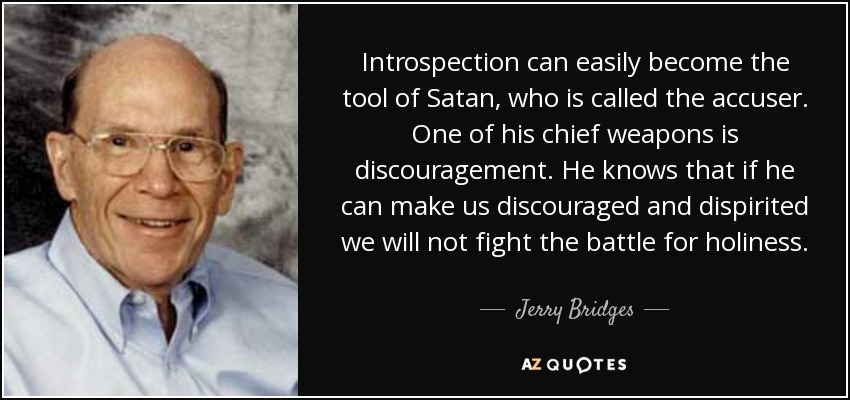 Introspection can easily become the tool of Satan, who is called the accuser. One of his chief weapons is discouragement. He knows that if he can make us discouraged and dispirited we will not fight the battle for holiness. - Jerry Bridges