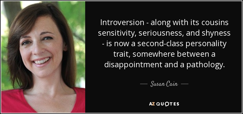 Introversion - along with its cousins sensitivity, seriousness, and shyness - is now a second-class personality trait, somewhere between a disappointment and a pathology. - Susan Cain