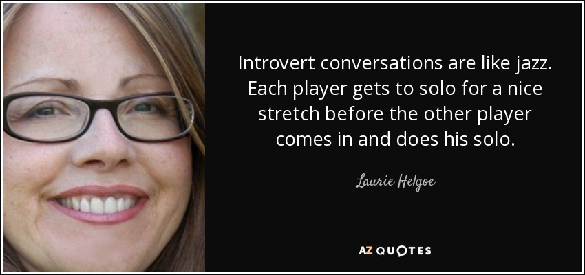 Introvert conversations are like jazz. Each player gets to solo for a nice stretch before the other player comes in and does his solo. - Laurie Helgoe