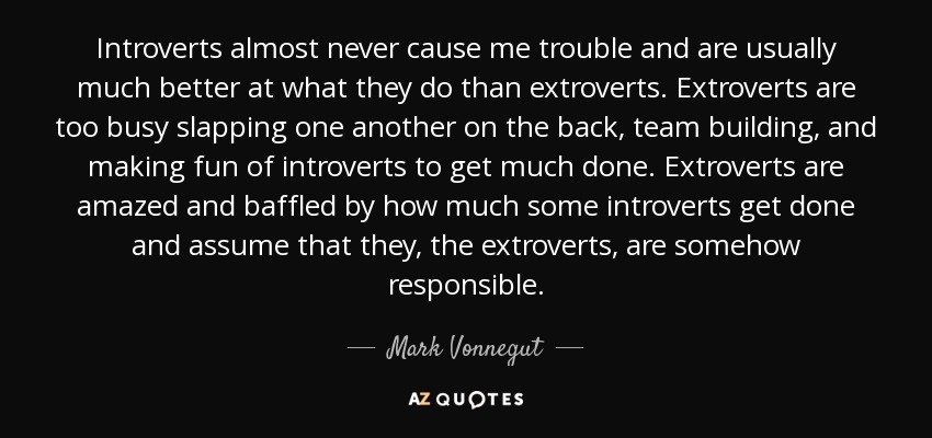 Introverts almost never cause me trouble and are usually much better at what they do than extroverts. Extroverts are too busy slapping one another on the back, team building, and making fun of introverts to get much done. Extroverts are amazed and baffled by how much some introverts get done and assume that they, the extroverts, are somehow responsible. - Mark Vonnegut