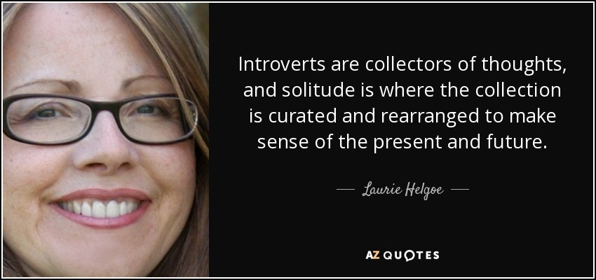 Introverts are collectors of thoughts, and solitude is where the collection is curated and rearranged to make sense of the present and future. - Laurie Helgoe