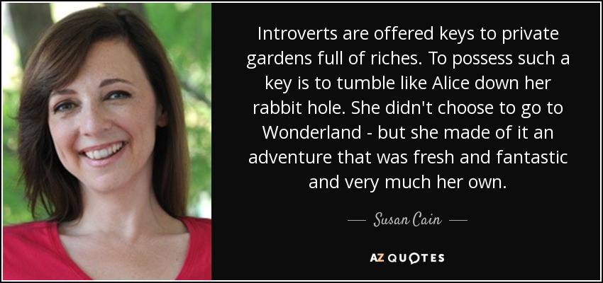 Introverts are offered keys to private gardens full of riches. To possess such a key is to tumble like Alice down her rabbit hole. She didn't choose to go to Wonderland - but she made of it an adventure that was fresh and fantastic and very much her own. - Susan Cain