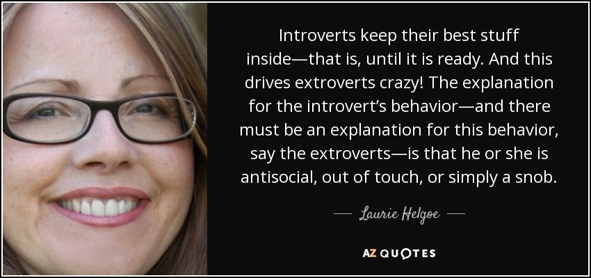 Introverts keep their best stuff inside—that is, until it is ready. And this drives extroverts crazy! The explanation for the introvert’s behavior—and there must be an explanation for this behavior, say the extroverts—is that he or she is antisocial, out of touch, or simply a snob. - Laurie Helgoe