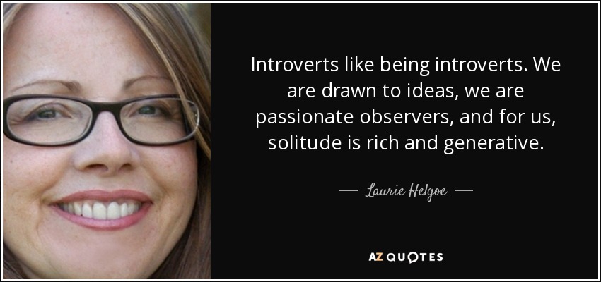 Introverts like being introverts. We are drawn to ideas, we are passionate observers, and for us, solitude is rich and generative. - Laurie Helgoe