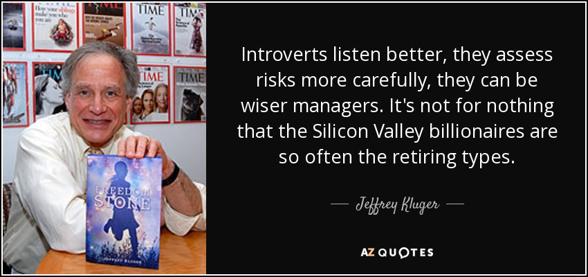 Introverts listen better, they assess risks more carefully, they can be wiser managers. It's not for nothing that the Silicon Valley billionaires are so often the retiring types. - Jeffrey Kluger