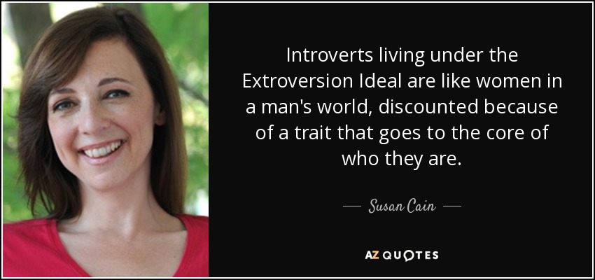 Introverts living under the Extroversion Ideal are like women in a man's world, discounted because of a trait that goes to the core of who they are. - Susan Cain