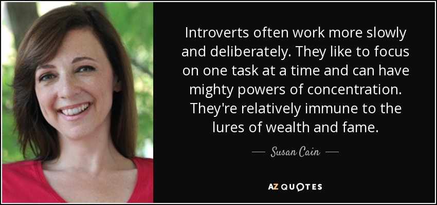 Introverts often work more slowly and deliberately. They like to focus on one task at a time and can have mighty powers of concentration . They're relatively immune to the lures of wealth and fame. - Susan Cain