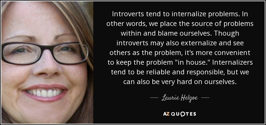 Introverts tend to internalize problems. In other words, we place the source of problems within and blame ourselves. Though introverts may also externalize and see others as the problem, it's more convenient to keep the problem 