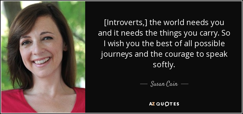 [Introverts,] the world needs you and it needs the things you carry. So I wish you the best of all possible journeys and the courage to speak softly. - Susan Cain