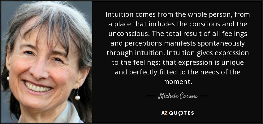 Intuition comes from the whole person, from a place that includes the conscious and the unconscious. The total result of all feelings and perceptions manifests spontaneously through intuition. Intuition gives expression to the feelings; that expression is unique and perfectly fitted to the needs of the moment. - Michele Cassou