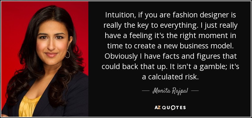 Intuition, if you are fashion designer is really the key to everything. I just really have a feeling it's the right moment in time to create a new business model. Obviously I have facts and figures that could back that up. It isn't a gamble; it's a calculated risk. - Monita Rajpal