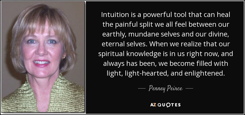 Intuition is a powerful tool that can heal the painful split we all feel between our earthly, mundane selves and our divine, eternal selves. When we realize that our spiritual knowledge is in us right now, and always has been, we become filled with light, light-hearted, and enlightened. - Penney Peirce