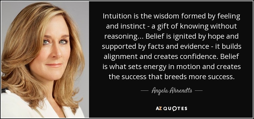 Intuition is the wisdom formed by feeling and instinct - a gift of knowing without reasoning... Belief is ignited by hope and supported by facts and evidence - it builds alignment and creates confidence. Belief is what sets energy in motion and creates the success that breeds more success. - Angela Ahrendts