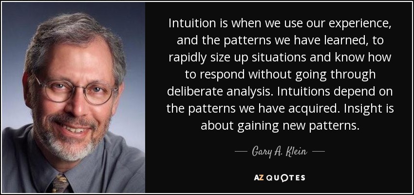 Intuition is when we use our experience, and the patterns we have learned, to rapidly size up situations and know how to respond without going through deliberate analysis. Intuitions depend on the patterns we have acquired. Insight is about gaining new patterns. - Gary A. Klein
