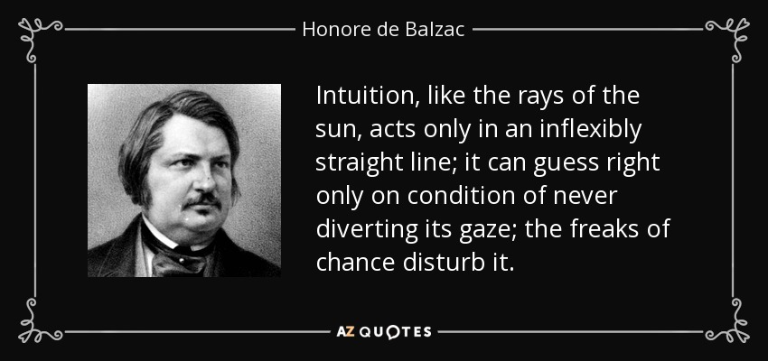 Intuition, like the rays of the sun, acts only in an inflexibly straight line; it can guess right only on condition of never diverting its gaze; the freaks of chance disturb it. - Honore de Balzac