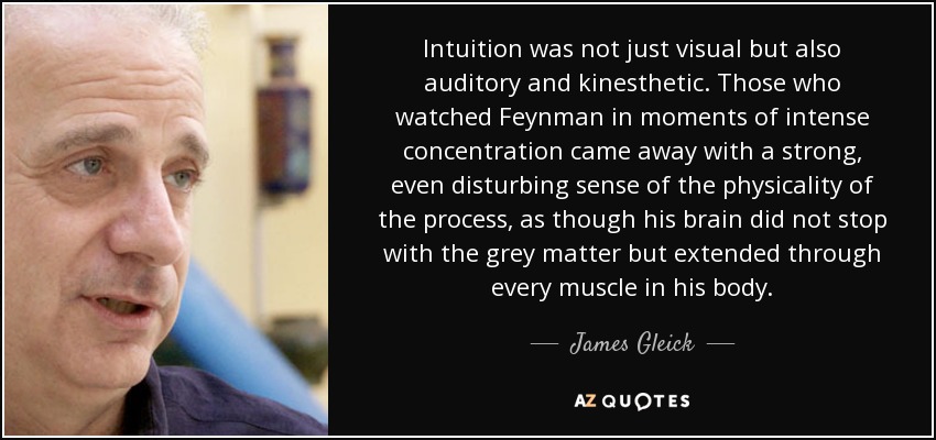 Intuition was not just visual but also auditory and kinesthetic. Those who watched Feynman in moments of intense concentration came away with a strong, even disturbing sense of the physicality of the process, as though his brain did not stop with the grey matter but extended through every muscle in his body. - James Gleick