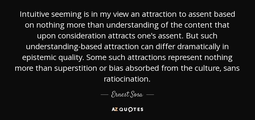 Intuitive seeming is in my view an attraction to assent based on nothing more than understanding of the content that upon consideration attracts one's assent. But such understanding-based attraction can differ dramatically in epistemic quality. Some such attractions represent nothing more than superstition or bias absorbed from the culture, sans ratiocination. - Ernest Sosa