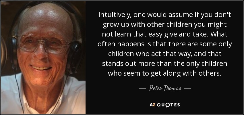Intuitively, one would assume if you don't grow up with other children you might not learn that easy give and take. What often happens is that there are some only children who act that way, and that stands out more than the only children who seem to get along with others. - Peter Thomas