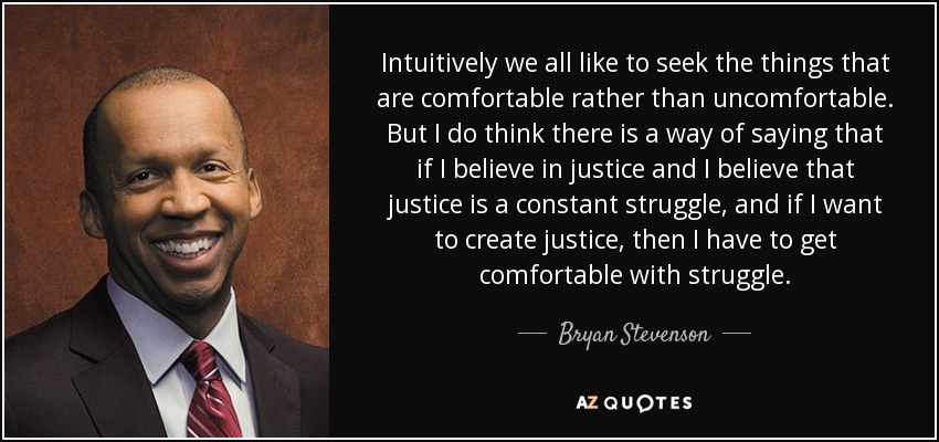 Intuitively we all like to seek the things that are comfortable rather than uncomfortable. But I do think there is a way of saying that if I believe in justice and I believe that justice is a constant struggle, and if I want to create justice, then I have to get comfortable with struggle. - Bryan Stevenson