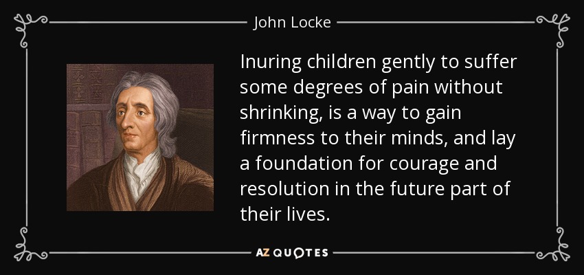 Inuring children gently to suffer some degrees of pain without shrinking, is a way to gain firmness to their minds, and lay a foundation for courage and resolution in the future part of their lives. - John Locke