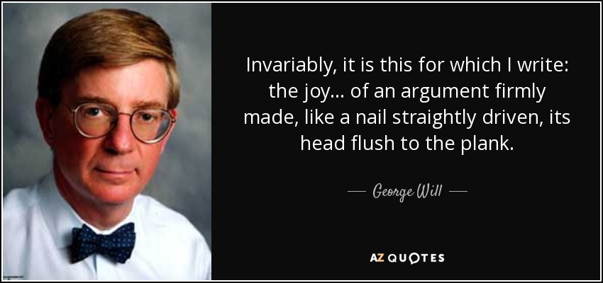 Invariably, it is this for which I write: the joy ... of an argument firmly made, like a nail straightly driven, its head flush to the plank. - George Will