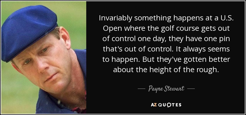 Invariably something happens at a U.S. Open where the golf course gets out of control one day, they have one pin that's out of control. It always seems to happen. But they've gotten better about the height of the rough. - Payne Stewart