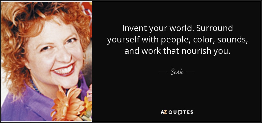 Invent your world. Surround yourself with people, color, sounds, and work that nourish you. - Sark