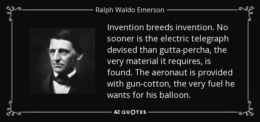 Invention breeds invention. No sooner is the electric telegraph devised than gutta-percha, the very material it requires, is found. The aeronaut is provided with gun-cotton, the very fuel he wants for his balloon. - Ralph Waldo Emerson