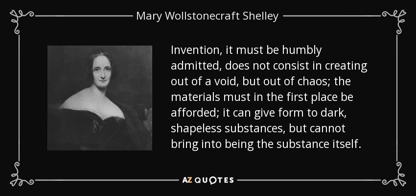 Invention, it must be humbly admitted, does not consist in creating out of a void, but out of chaos; the materials must in the first place be afforded; it can give form to dark, shapeless substances, but cannot bring into being the substance itself. - Mary Wollstonecraft Shelley