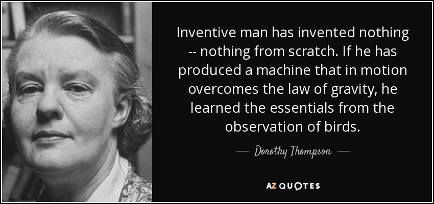 Inventive man has invented nothing -- nothing from scratch. If he has produced a machine that in motion overcomes the law of gravity, he learned the essentials from the observation of birds. - Dorothy Thompson