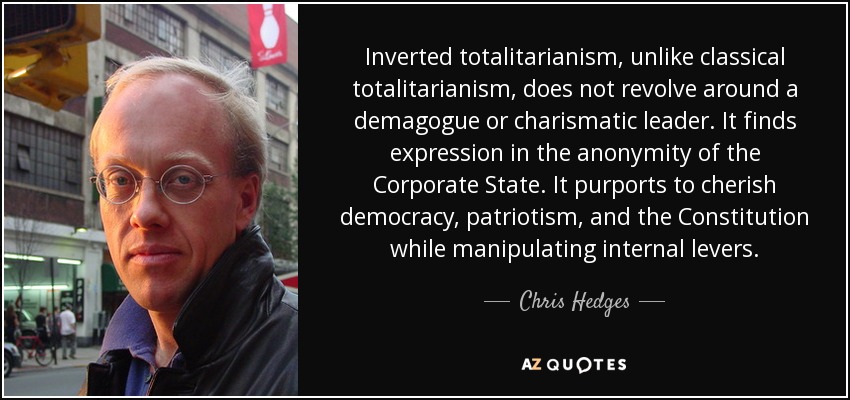 Inverted totalitarianism, unlike classical totalitarianism, does not revolve around a demagogue or charismatic leader. It finds expression in the anonymity of the Corporate State. It purports to cherish democracy, patriotism, and the Constitution while manipulating internal levers. - Chris Hedges