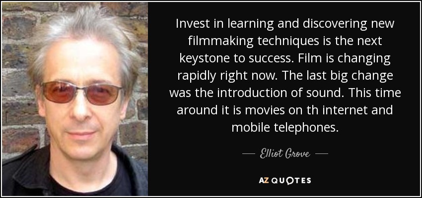 Invest in learning and discovering new filmmaking techniques is the next keystone to success. Film is changing rapidly right now. The last big change was the introduction of sound. This time around it is movies on th internet and mobile telephones. - Elliot Grove