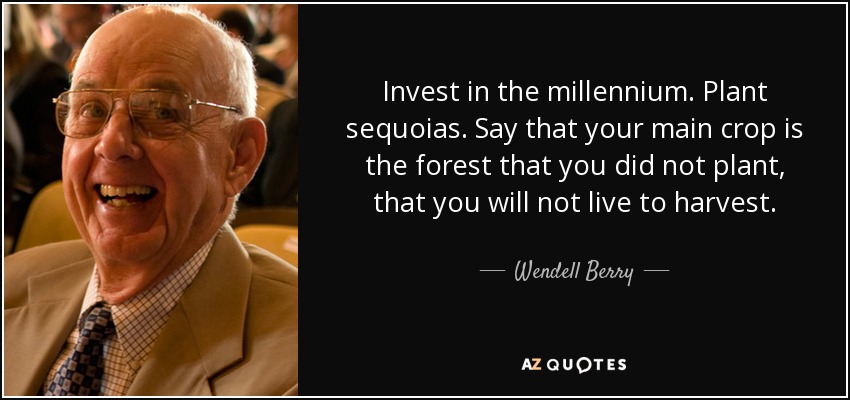Invest in the millennium. Plant sequoias. Say that your main crop is the forest that you did not plant, that you will not live to harvest. - Wendell Berry