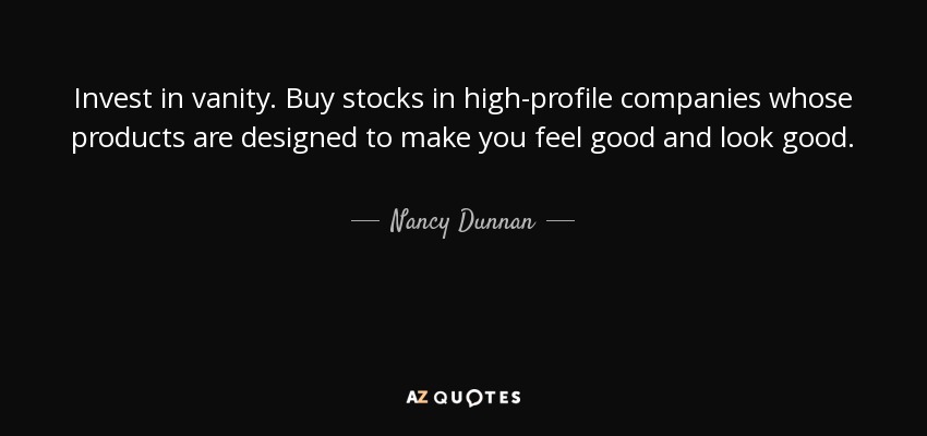 Invest in vanity. Buy stocks in high-profile companies whose products are designed to make you feel good and look good. - Nancy Dunnan