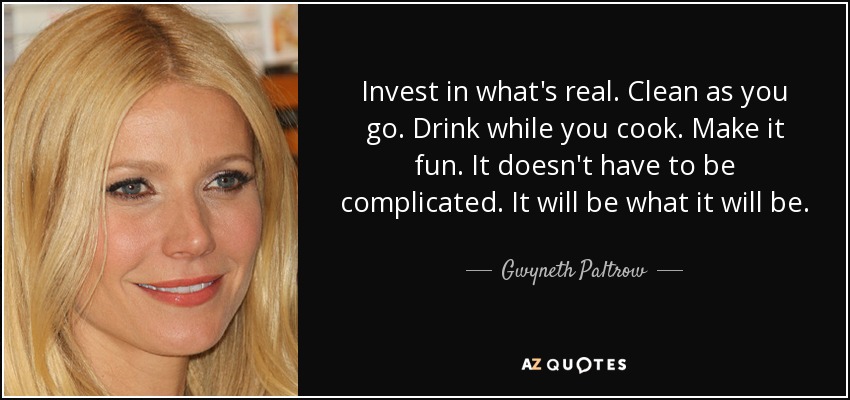 Invest in what's real. Clean as you go. Drink while you cook. Make it fun. It doesn't have to be complicated. It will be what it will be. - Gwyneth Paltrow