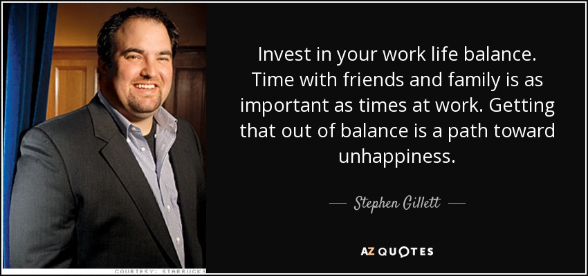 Invest in your work life balance. Time with friends and family is as important as times at work. Getting that out of balance is a path toward unhappiness. - Stephen Gillett