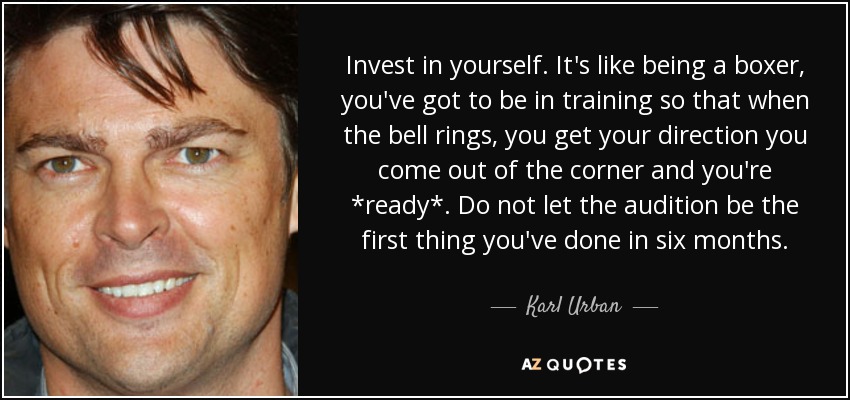 Invest in yourself. It's like being a boxer, you've got to be in training so that when the bell rings, you get your direction you come out of the corner and you're *ready*. Do not let the audition be the first thing you've done in six months. - Karl Urban