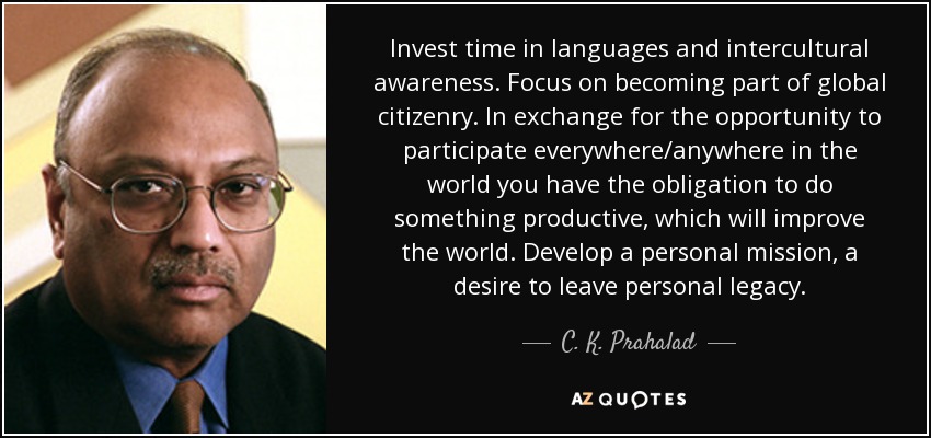 Invest time in languages and intercultural awareness. Focus on becoming part of global citizenry. In exchange for the opportunity to participate everywhere/anywhere in the world you have the obligation to do something productive, which will improve the world. Develop a personal mission, a desire to leave personal legacy. - C. K. Prahalad