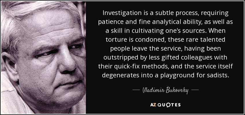 Investigation is a subtle process, requiring patience and fine analytical ability, as well as a skill in cultivating one's sources. When torture is condoned, these rare talented people leave the service, having been outstripped by less gifted colleagues with their quick-fix methods, and the service itself degenerates into a playground for sadists. - Vladimir Bukovsky