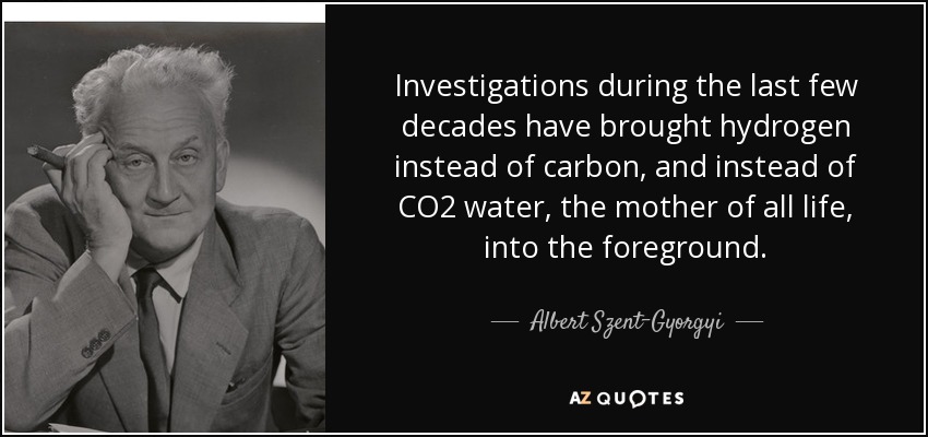 Investigations during the last few decades have brought hydrogen instead of carbon, and instead of CO2 water, the mother of all life, into the foreground. - Albert Szent-Gyorgyi