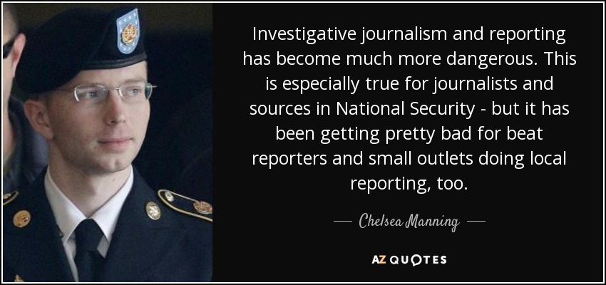 Investigative journalism and reporting has become much more dangerous. This is especially true for journalists and sources in National Security - but it has been getting pretty bad for beat reporters and small outlets doing local reporting, too. - Chelsea Manning