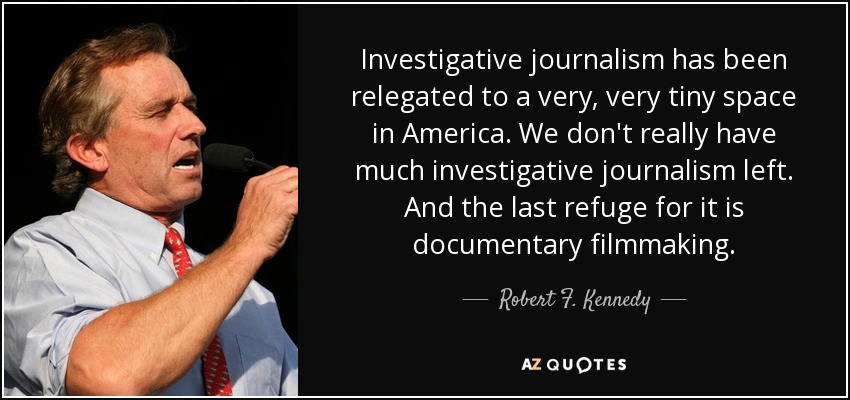 Investigative journalism has been relegated to a very, very tiny space in America. We don't really have much investigative journalism left. And the last refuge for it is documentary filmmaking. - Robert F. Kennedy, Jr.