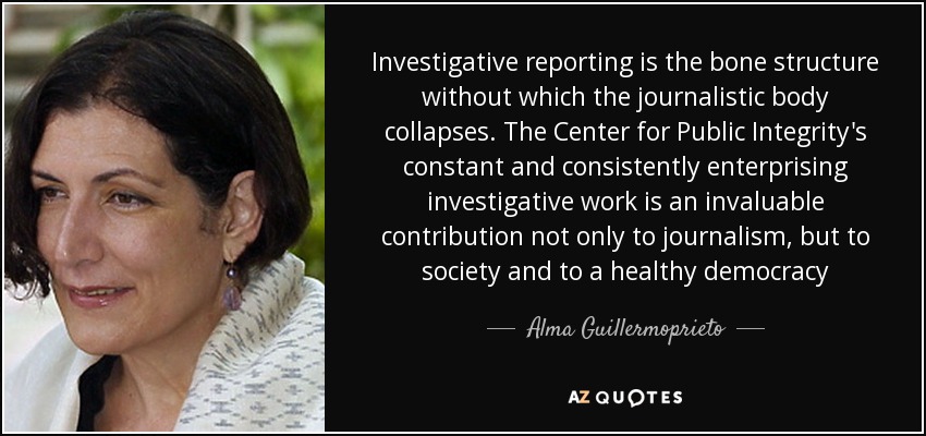 Investigative reporting is the bone structure without which the journalistic body collapses. The Center for Public Integrity's constant and consistently enterprising investigative work is an invaluable contribution not only to journalism, but to society and to a healthy democracy - Alma Guillermoprieto