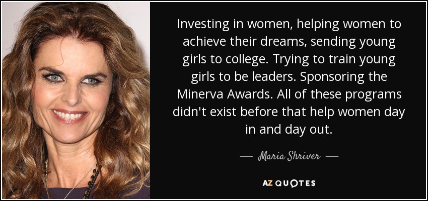 Investing in women, helping women to achieve their dreams, sending young girls to college. Trying to train young girls to be leaders. Sponsoring the Minerva Awards. All of these programs didn't exist before that help women day in and day out. - Maria Shriver