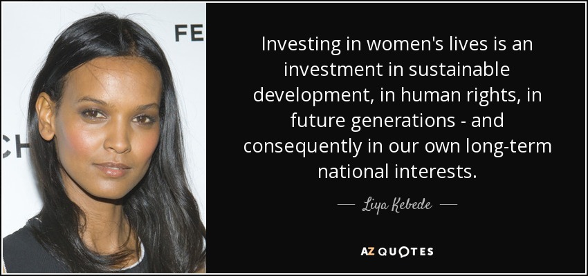 Investing in women's lives is an investment in sustainable development, in human rights, in future generations - and consequently in our own long-term national interests. - Liya Kebede