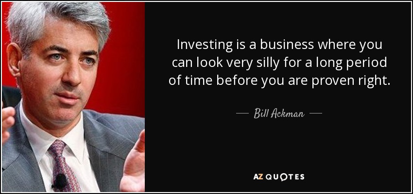 Investing is a business where you can look very silly for a long period of time before you are proven right. - Bill Ackman