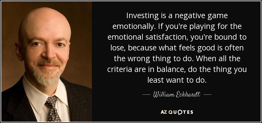 Investing is a negative game emotionally. If you're playing for the emotional satisfaction, you're bound to lose, because what feels good is often the wrong thing to do. When all the criteria are in balance, do the thing you least want to do. - William Eckhardt