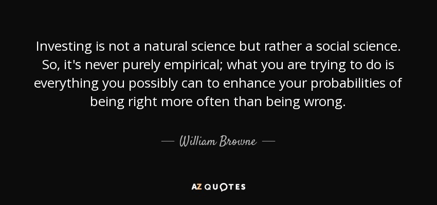 Investing is not a natural science but rather a social science. So, it's never purely empirical; what you are trying to do is everything you possibly can to enhance your probabilities of being right more often than being wrong. - William Browne