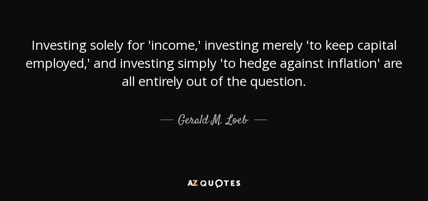 Investing solely for 'income,' investing merely 'to keep capital employed,' and investing simply 'to hedge against inflation' are all entirely out of the question. - Gerald M. Loeb